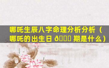 哪吒生辰八字命理分析分析（哪吒的出生日 🐋 期是什么）